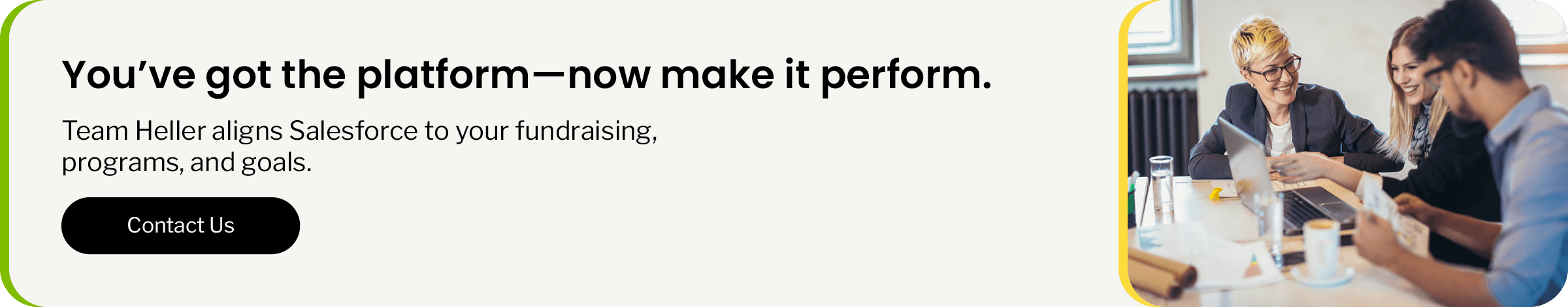 You’ve got the platform—now make it perform. Team Heller aligns Salesforce to fit your fundraising, programs, and goals. Click to contact us.