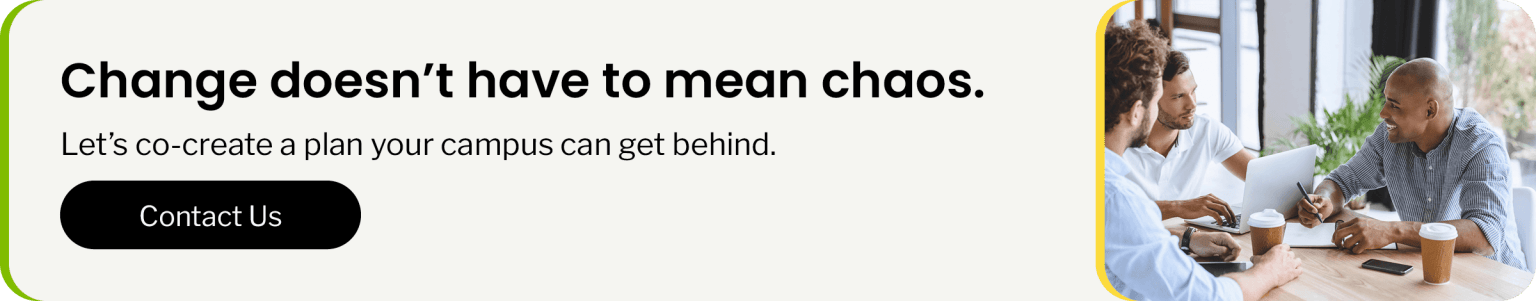 Change doesn’t have to mean chaos. Let’s co-create a plan your campus can get behind. Click to contact us.